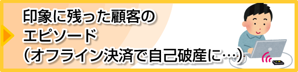 印象に残った顧客のエピソード（オフライン決済で自己破産に・・・）